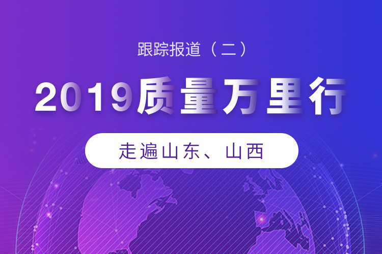 2019质量万里行：走遍山东、山西 || 跟踪报道二